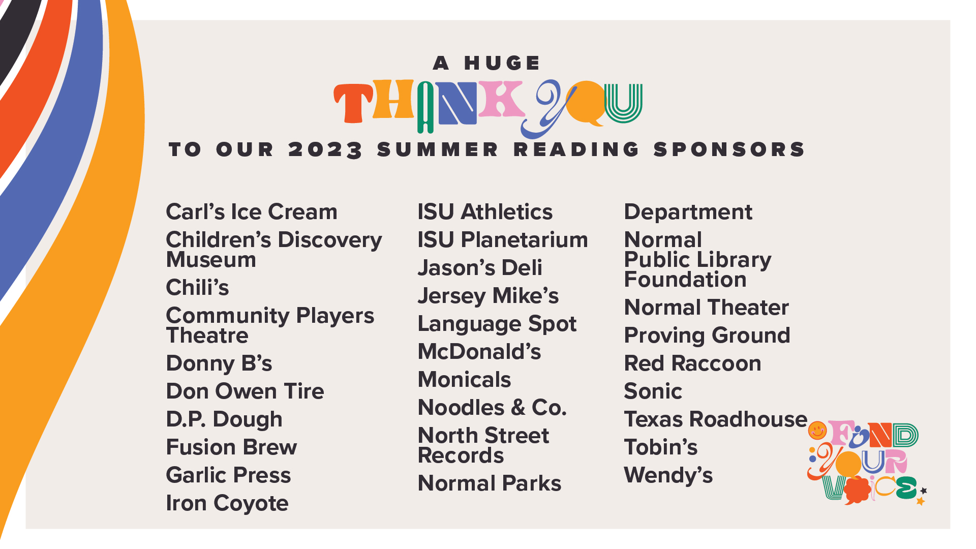 A huge thank you to all our 2023 Summer Reading sponsors  Carl’s Ice Cream  Children’s Discovery Museum  Chili’s  Community Players Theatre  Donny B’s  Don Owen Tire  D.P. Dough  Fusion Brew  Garlic Press  Iron Coyote  ISU Athletics  ISU Planetarium  Jason’s Deli  Jersey Mike’s  Language Spot  McDonald’s  Monicals Noodles & Co.  North Street Records  Normal Parks Department  Normal Theater  Proving Ground  Red Raccoon  Sonic  Texas Roadhouse  Tobin’s  Wendy’s